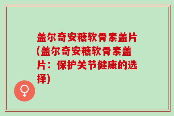 盖尔奇安糖软骨素盖片(盖尔奇安糖软骨素盖片：保护关节健康的选择)
