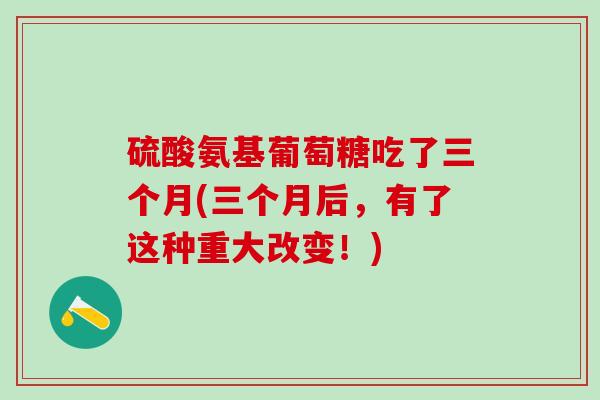 硫酸氨基葡萄糖吃了三个月(三个月后，有了这种重大改变！)