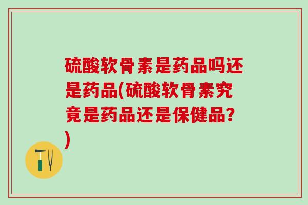 硫酸软骨素是药品吗还是药品(硫酸软骨素究竟是药品还是保健品？)