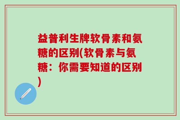 益普利生牌软骨素和氨糖的区别(软骨素与氨糖：你需要知道的区别)