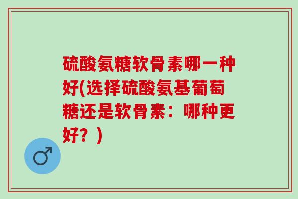 硫酸氨糖软骨素哪一种好(选择硫酸氨基葡萄糖还是软骨素：哪种更好？)