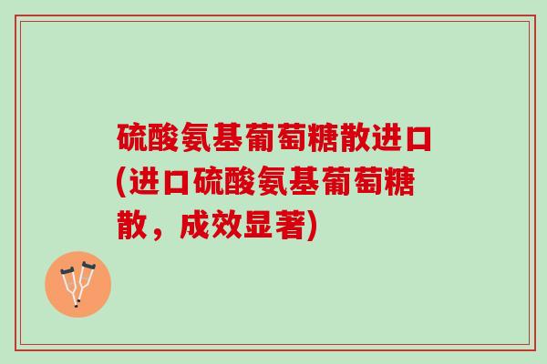 硫酸氨基葡萄糖散进口(进口硫酸氨基葡萄糖散,成效显著) 硫酸氨基葡萄糖散进口(进口硫酸氨基葡萄糖散,成效显著)