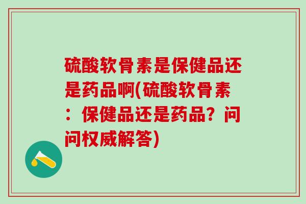 硫酸软骨素是保健品还是药品啊(硫酸软骨素：保健品还是药品？问问权威解答)
