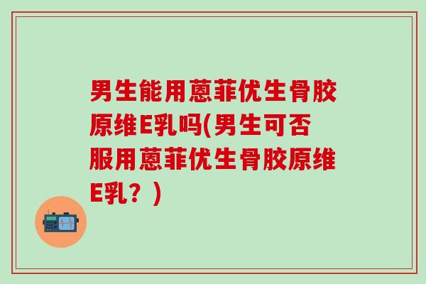 男生能用蒽菲优生骨胶原维E乳吗(男生可否服用蒽菲优生骨胶原维E乳？)