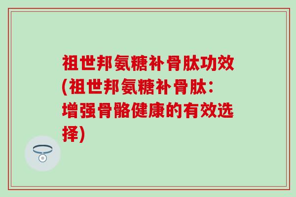 祖世邦氨糖补骨肽功效(祖世邦氨糖补骨肽：增强骨骼健康的有效选择)