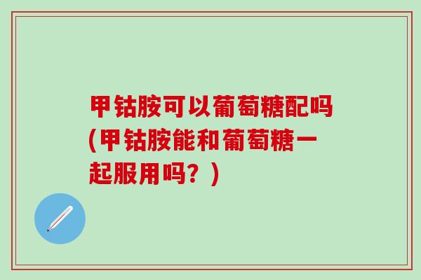 甲钴胺可以葡萄糖配吗(甲钴胺能和葡萄糖一起服用吗?) 甲钴胺可以葡萄糖配吗(甲钴胺能和葡萄糖一起服用吗?)