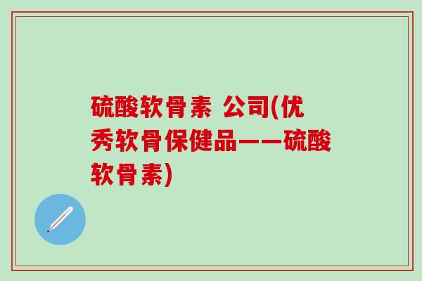 硫酸软骨素 公司(优秀软骨保健品——硫酸软骨素) 硫酸软骨素 公司(优秀软骨保健品——硫酸软骨素)