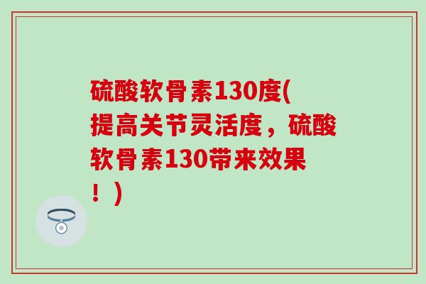 硫酸软骨素130度(提高关节灵活度，硫酸软骨素130带来效果！)