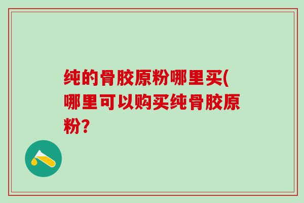纯的骨胶原粉哪里买(哪里可以购买纯骨胶原粉？