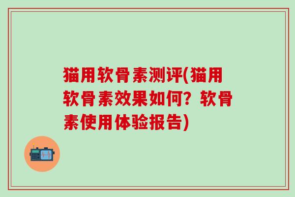 猫用软骨素测评(猫用软骨素效果如何？软骨素使用体验报告)