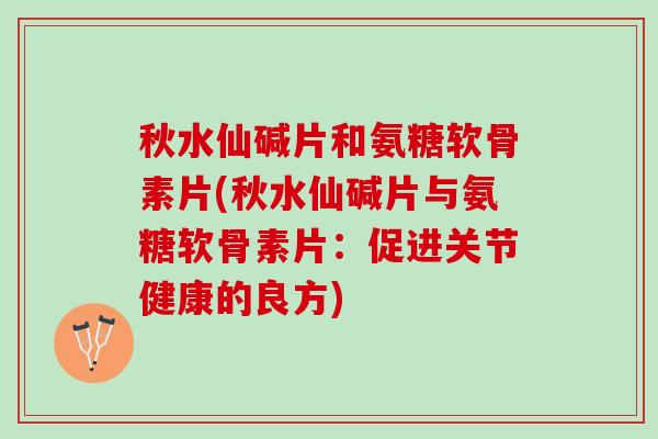 秋水仙碱片和氨糖软骨素片(秋水仙碱片与氨糖软骨素片：促进关节健康的良方)