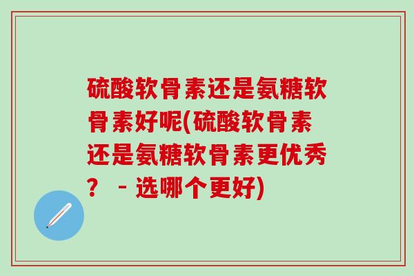 硫酸软骨素还是氨糖软骨素好呢(硫酸软骨素还是氨糖软骨素更优秀? - 选哪个更好) 硫酸软骨素还是氨糖软骨素好呢(硫酸软骨素还是氨糖软骨素更优秀? - 选哪个更好)