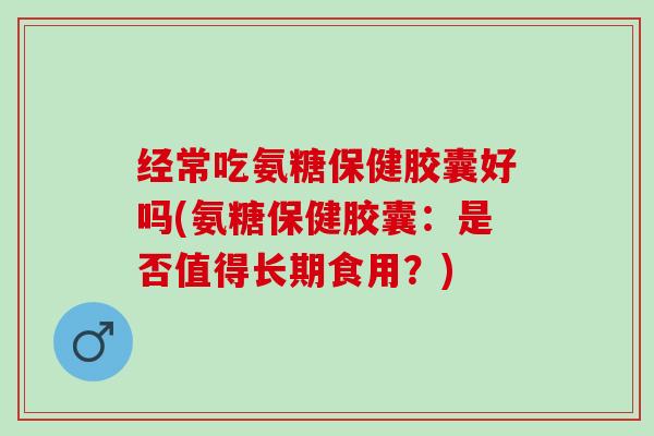 经常吃氨糖保健胶囊好吗(氨糖保健胶囊：是否值得长期食用？)