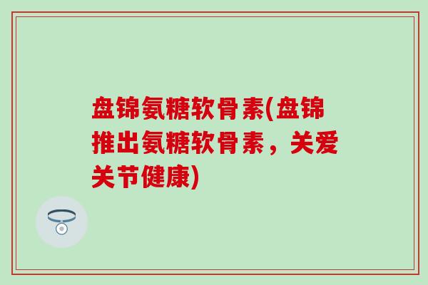 盘锦氨糖软骨素(盘锦推出氨糖软骨素，关爱关节健康)
