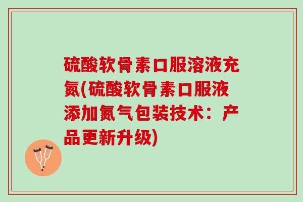 硫酸软骨素口服溶液充氮(硫酸软骨素口服液添加氮气包装技术：产品更新升级)