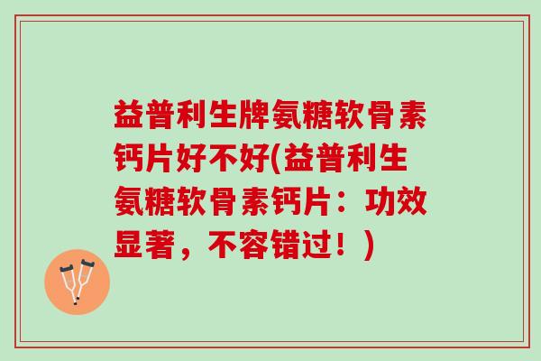 益普利生牌氨糖软骨素钙片好不好(益普利生氨糖软骨素钙片：功效显著，不容错过！)