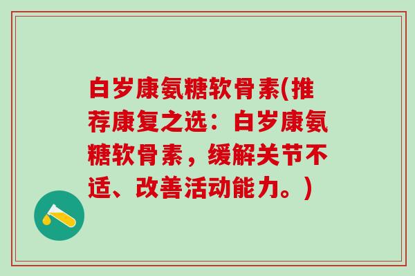 白岁康氨糖软骨素(推荐康复之选：白岁康氨糖软骨素，缓解关节不适、改善活动能力。)