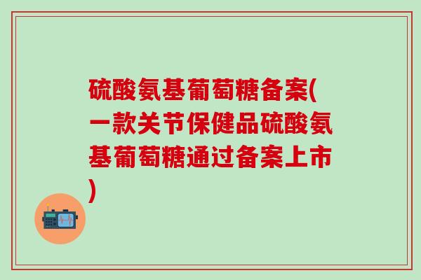 硫酸氨基葡萄糖备案(一款关节保健品硫酸氨基葡萄糖通过备案上市)
