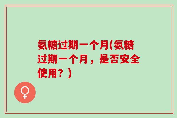 氨糖过期一个月(氨糖过期一个月，是否安全使用？)