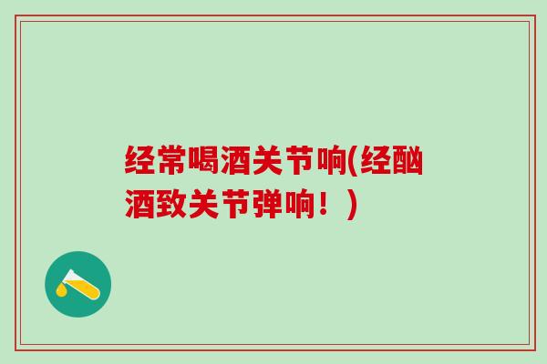 经常喝酒关节响(经酗酒致关节弹响！)