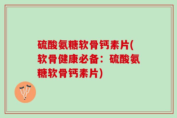 硫酸氨糖软骨钙素片(软骨健康必备：硫酸氨糖软骨钙素片)