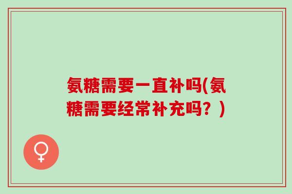 氨糖需要一直补吗(氨糖需要经常补充吗？)