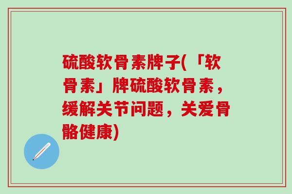 硫酸软骨素牌子(「软骨素」牌硫酸软骨素，缓解关节问题，关爱骨骼健康)