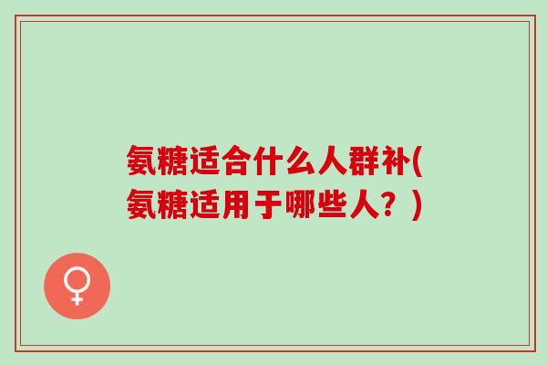 氨糖适合什么人群补(氨糖适用于哪些人？)