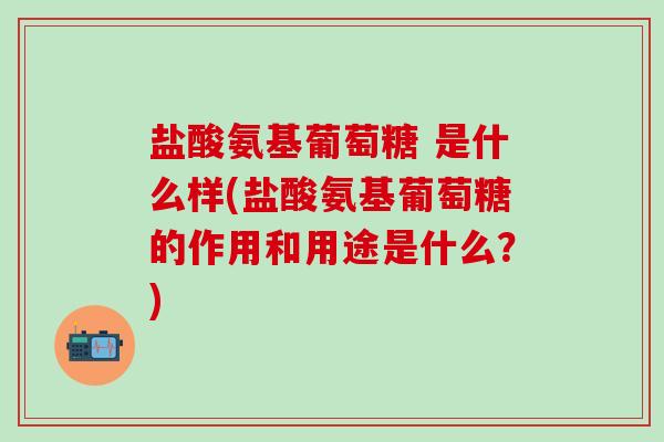 盐酸氨基葡萄糖 是什么样(盐酸氨基葡萄糖的作用和用途是什么？)