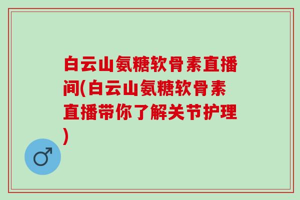 白云山氨糖软骨素直播间(白云山氨糖软骨素直播带你了解关节护理)