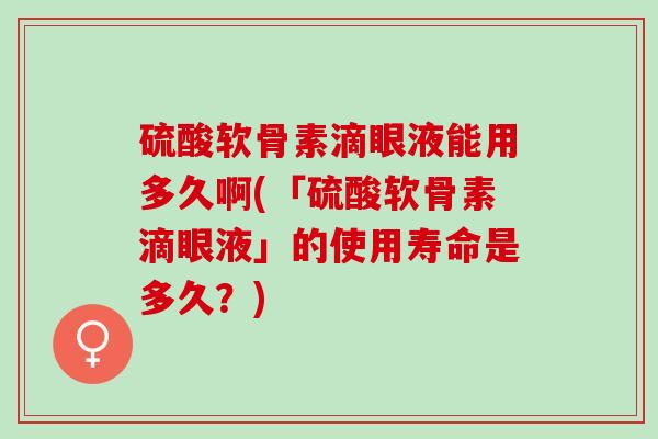 硫酸软骨素滴眼液能用多久啊(「硫酸软骨素滴眼液」的使用寿命是多久？)
