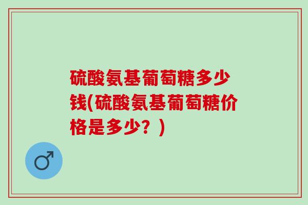 硫酸氨基葡萄糖多少 钱(硫酸氨基葡萄糖价格是多少？)