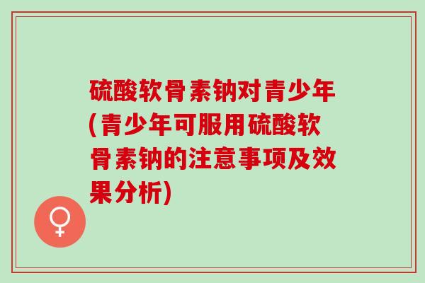 硫酸软骨素钠对青少年(青少年可服用硫酸软骨素钠的注意事项及效果分析)