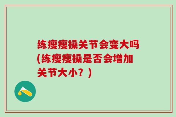 练瘦瘦操关节会变大吗(练瘦瘦操是否会增加关节大小？)