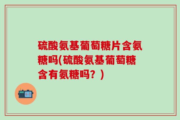 硫酸氨基葡萄糖片含氨糖吗(硫酸氨基葡萄糖含有氨糖吗？)