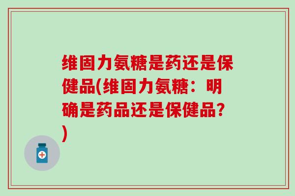 维固力氨糖是药还是保健品(维固力氨糖：明确是药品还是保健品？)