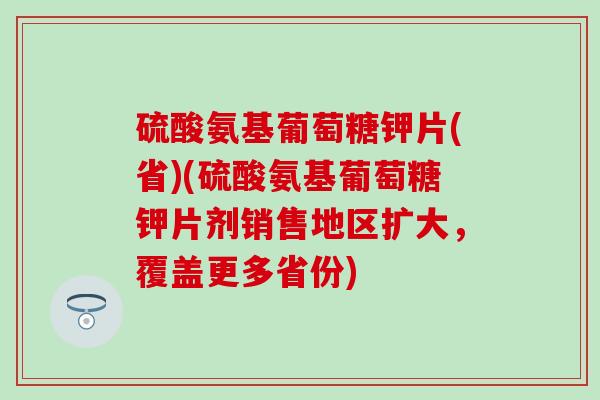 硫酸氨基葡萄糖钾片(省)(硫酸氨基葡萄糖钾片剂销售地区扩大，覆盖更多省份)