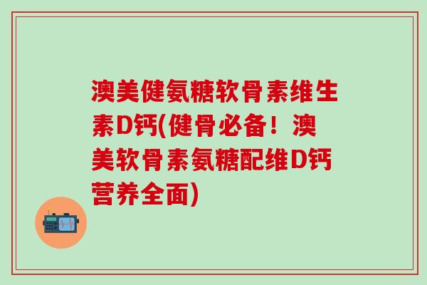 澳美健氨糖软骨素维生素D钙(健骨必备！澳美软骨素氨糖配维D钙营养全面)