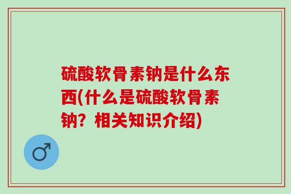 硫酸软骨素钠是什么东西(什么是硫酸软骨素钠？相关知识介绍)