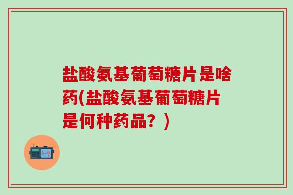 盐酸氨基葡萄糖片是啥药(盐酸氨基葡萄糖片是何种药品？)
