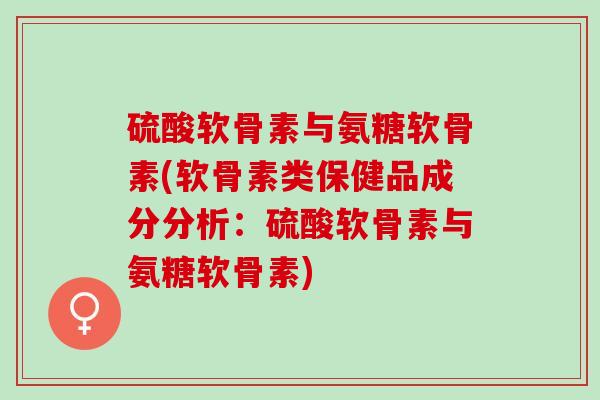 硫酸软骨素与氨糖软骨素(软骨素类保健品成分分析：硫酸软骨素与氨糖软骨素)