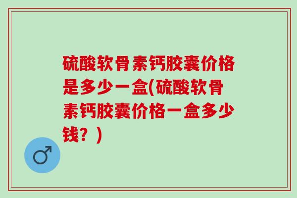 硫酸软骨素钙胶囊价格是多少一盒(硫酸软骨素钙胶囊价格一盒多少钱？)