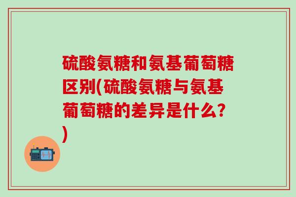 硫酸氨糖和氨基葡萄糖区别(硫酸氨糖与氨基葡萄糖的差异是什么?) 硫酸氨糖和氨基葡萄糖区别(硫酸氨糖与氨基葡萄糖的差异是什么?)