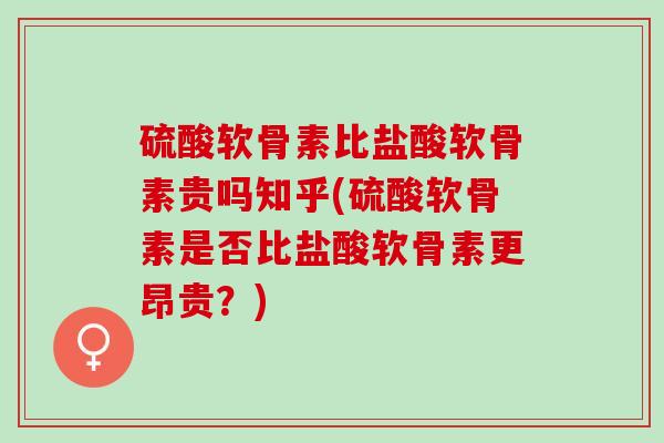 硫酸软骨素比盐酸软骨素贵吗知乎(硫酸软骨素是否比盐酸软骨素更昂贵？)