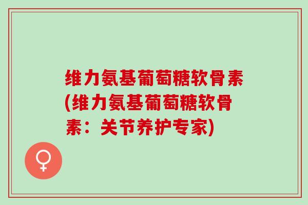 维力氨基葡萄糖软骨素(维力氨基葡萄糖软骨素：关节养护专家)