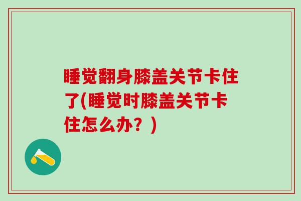 睡觉翻身膝盖关节卡住了(睡觉时膝盖关节卡住怎么办？)