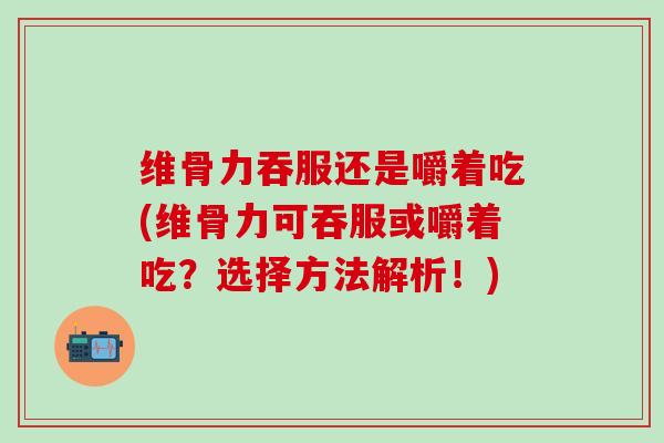 维骨力吞服还是嚼着吃(维骨力可吞服或嚼着吃？选择方法解析！)