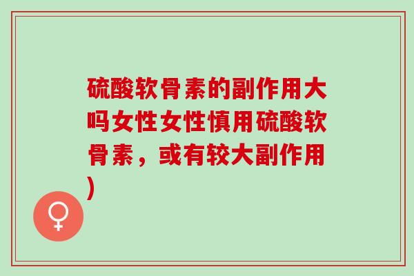 硫酸软骨素的副作用大吗女性女性慎用硫酸软骨素，或有较大副作用)