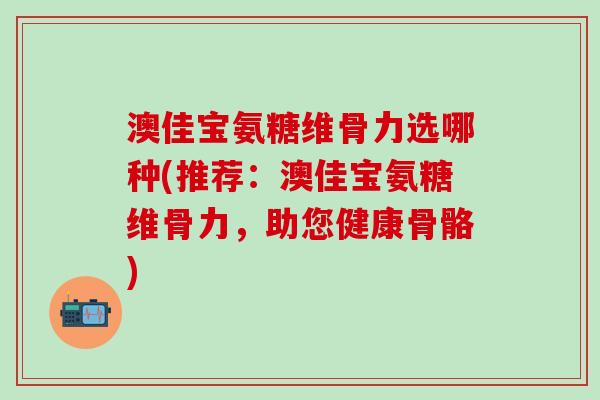 澳佳宝氨糖维骨力选哪种(推荐：澳佳宝氨糖维骨力，助您健康骨骼)