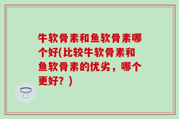牛软骨素和鱼软骨素哪个好(比较牛软骨素和鱼软骨素的优劣，哪个更好？)